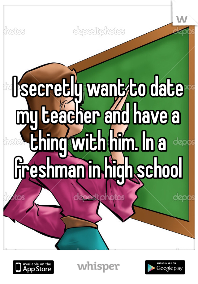 I secretly want to date my teacher and have a thing with him. In a freshman in high school 