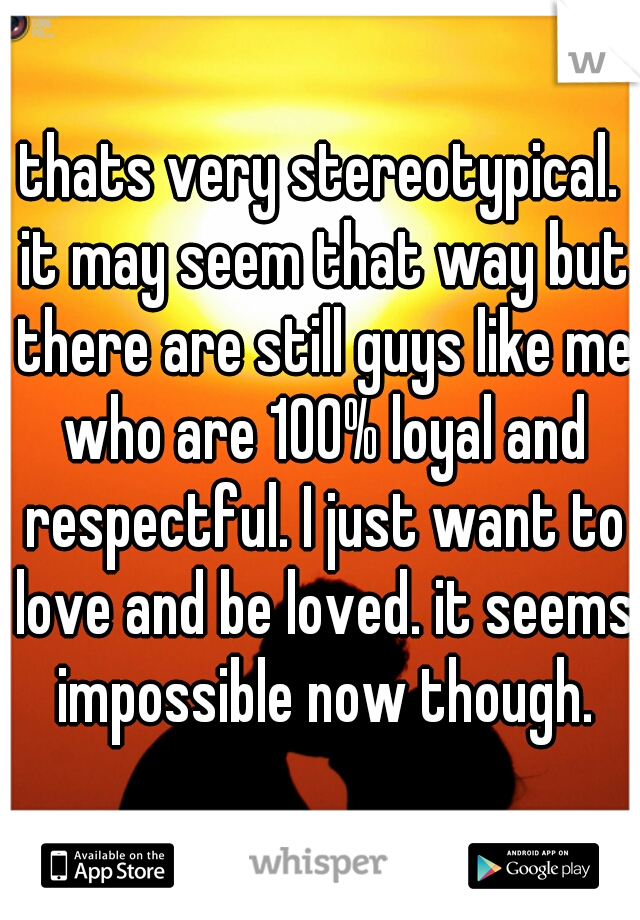 thats very stereotypical. it may seem that way but there are still guys like me who are 100% loyal and respectful. I just want to love and be loved. it seems impossible now though.