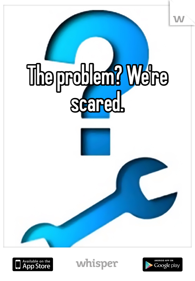 The problem? We're scared.