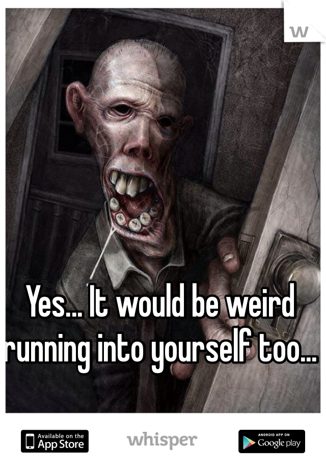 Yes... It would be weird running into yourself too... 