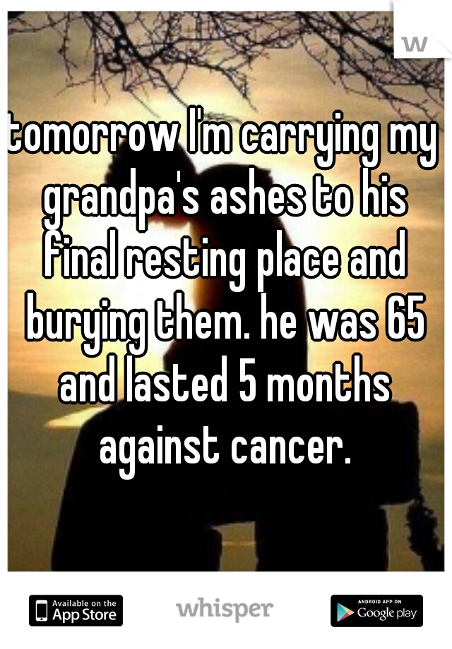 tomorrow I'm carrying my grandpa's ashes to his final resting place and burying them. he was 65 and lasted 5 months against cancer.