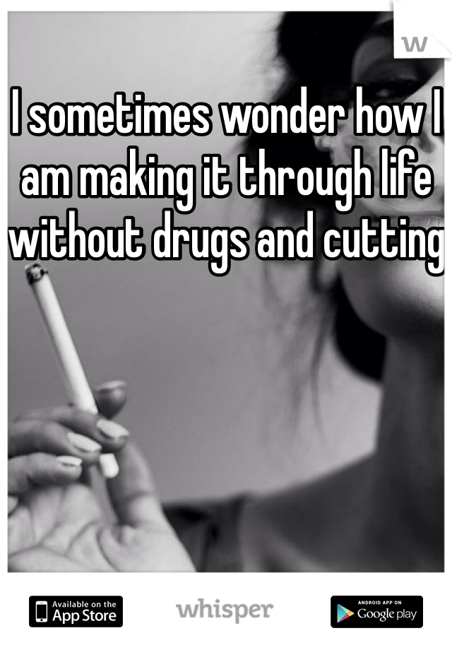 I sometimes wonder how I am making it through life without drugs and cutting 