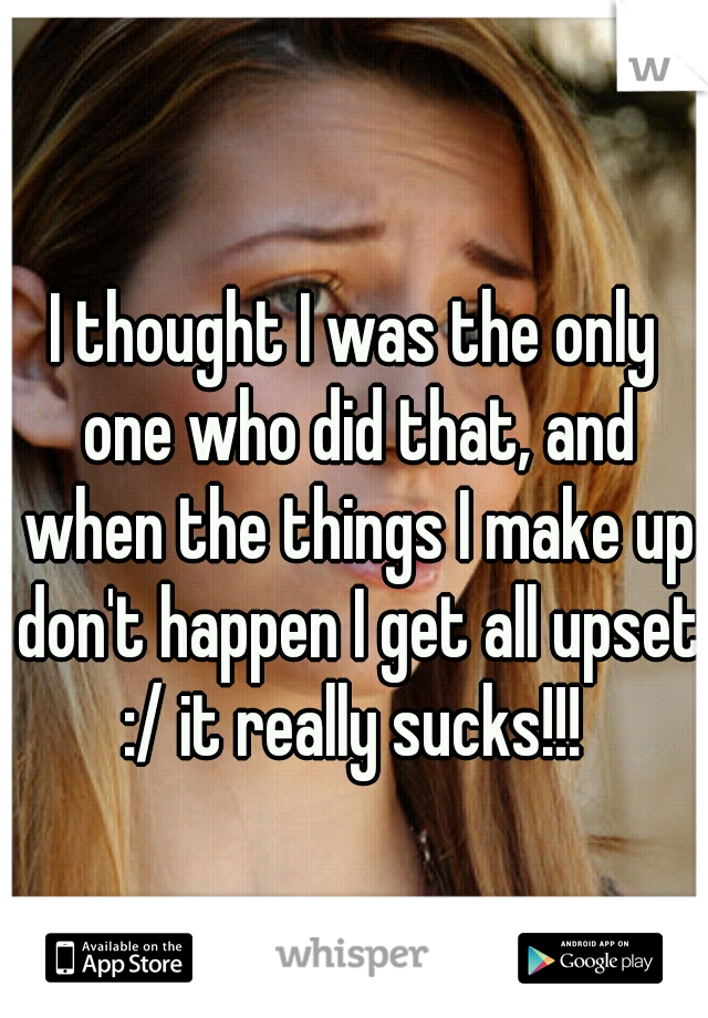 I thought I was the only one who did that, and when the things I make up don't happen I get all upset :/ it really sucks!!! 