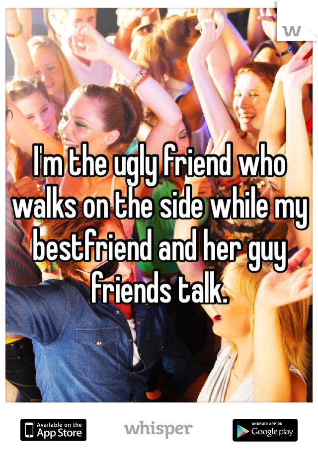 I'm the ugly friend who walks on the side while my bestfriend and her guy friends talk.