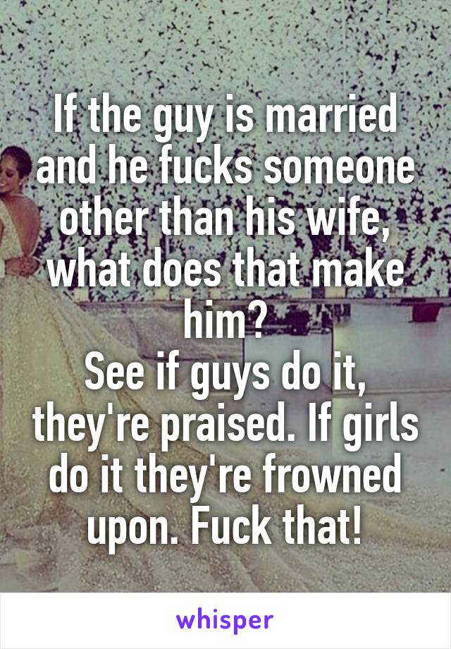 If the guy is married and he fucks someone other than his wife, what does that make him?
See if guys do it, they're praised. If girls do it they're frowned upon. Fuck that!