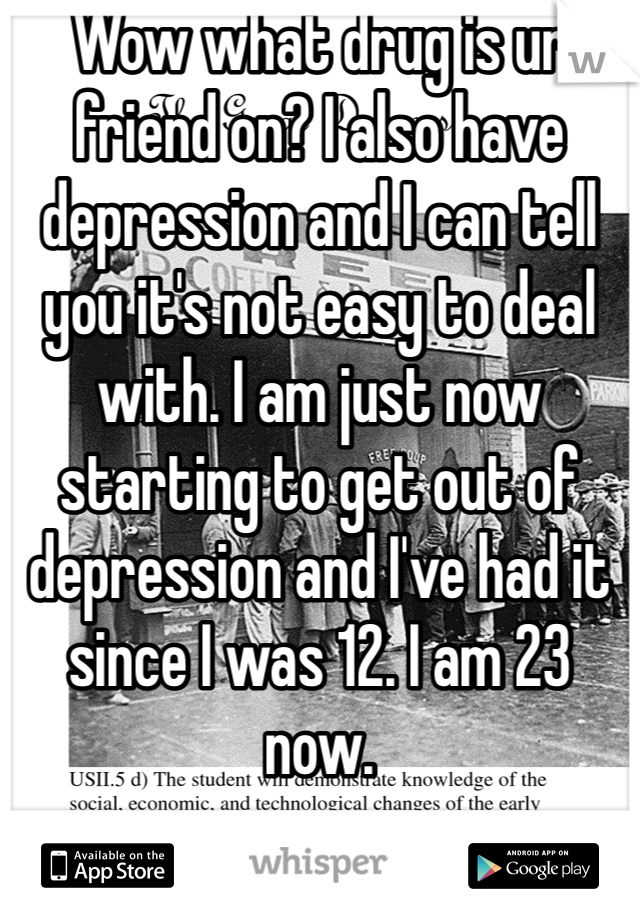 Wow what drug is ur friend on? I also have depression and I can tell you it's not easy to deal with. I am just now starting to get out of depression and I've had it since I was 12. I am 23 now.