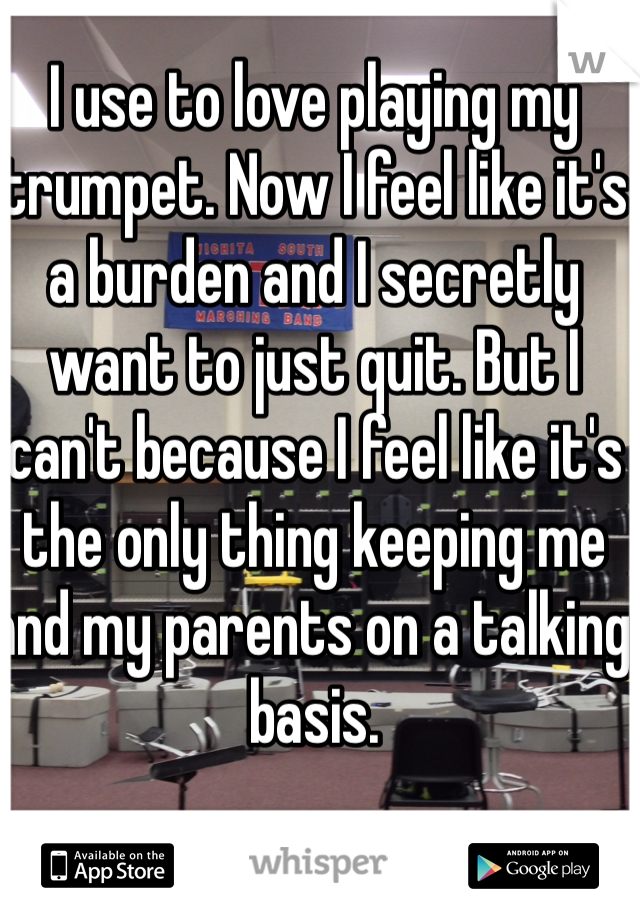 I use to love playing my trumpet. Now I feel like it's a burden and I secretly want to just quit. But I can't because I feel like it's the only thing keeping me and my parents on a talking basis. 