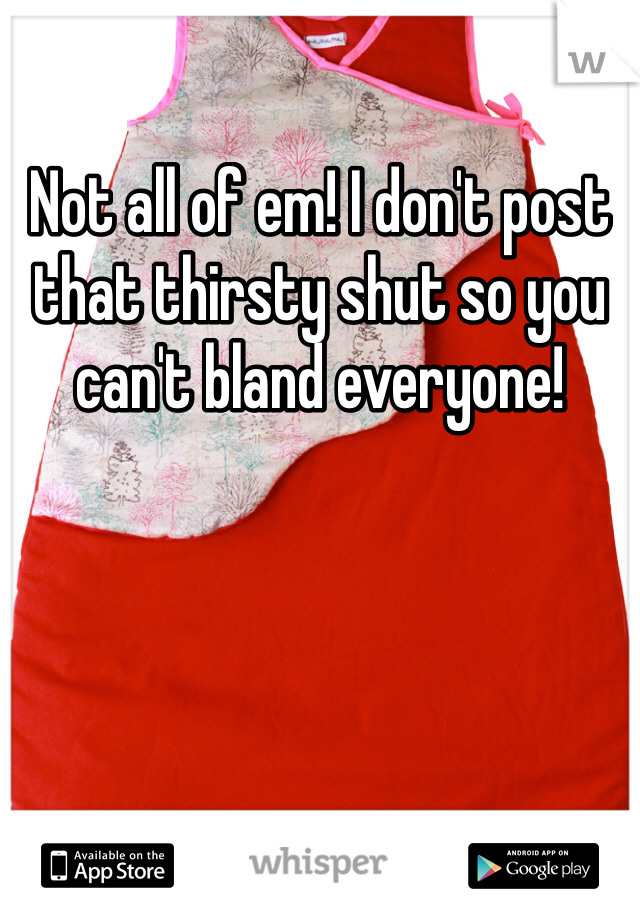 Not all of em! I don't post that thirsty shut so you can't bland everyone!