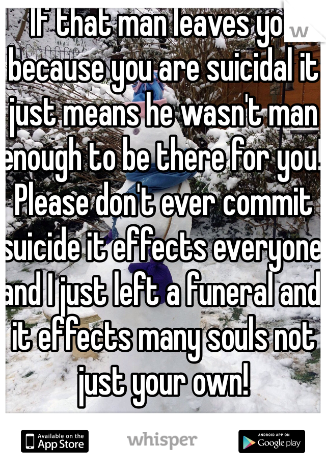If that man leaves you because you are suicidal it just means he wasn't man enough to be there for you! Please don't ever commit suicide it effects everyone and I just left a funeral and it effects many souls not just your own! 