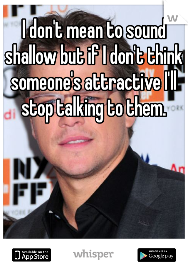 I don't mean to sound shallow but if I don't think someone's attractive I'll stop talking to them. 