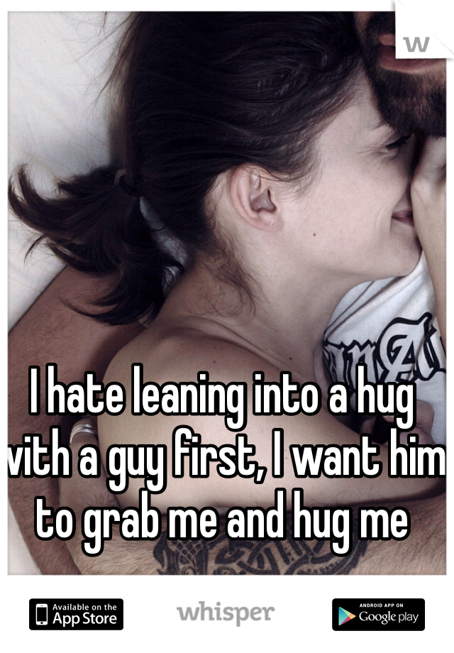 I hate leaning into a hug with a guy first, I want him to grab me and hug me 