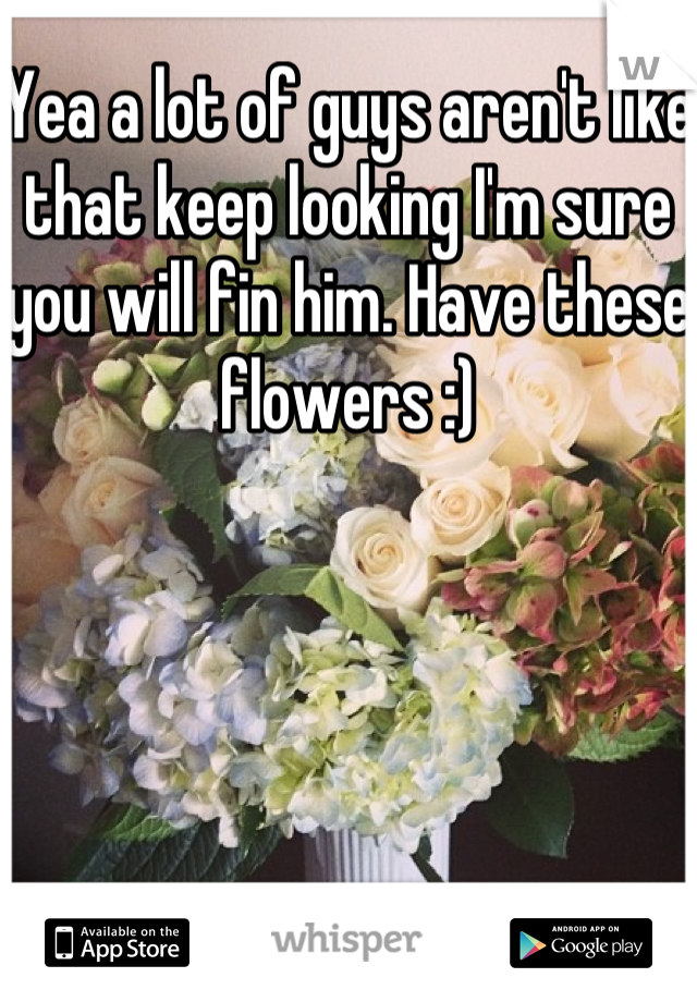 Yea a lot of guys aren't like that keep looking I'm sure you will fin him. Have these flowers :)