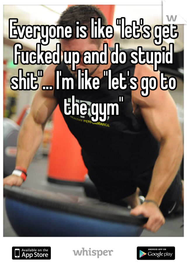 Everyone is like "let's get fucked up and do stupid shit"... I'm like "let's go to the gym"