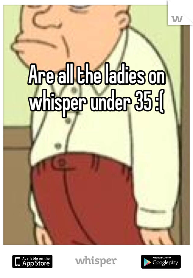 Are all the ladies on whisper under 35 :(
