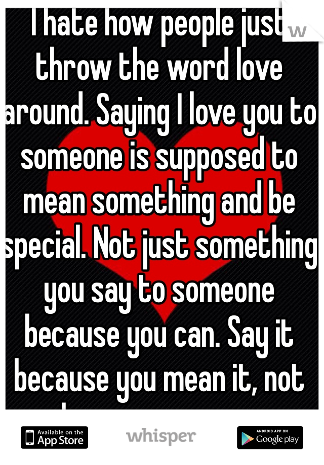 I hate how people just throw the word love around. Saying I love you to someone is supposed to mean something and be special. Not just something you say to someone because you can. Say it because you mean it, not because you can.