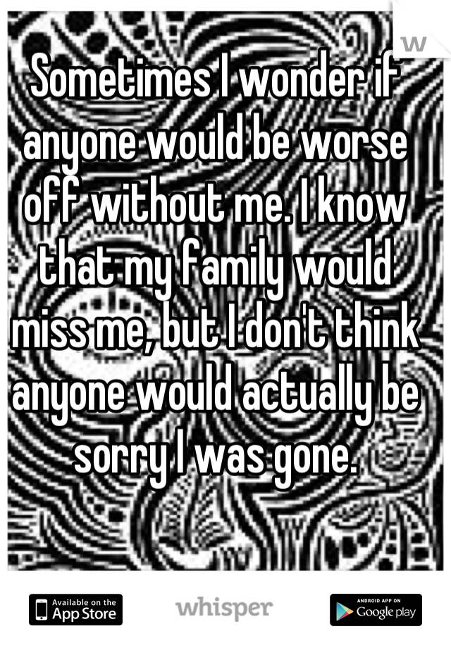 Sometimes I wonder if anyone would be worse off without me. I know that my family would miss me, but I don't think anyone would actually be sorry I was gone.