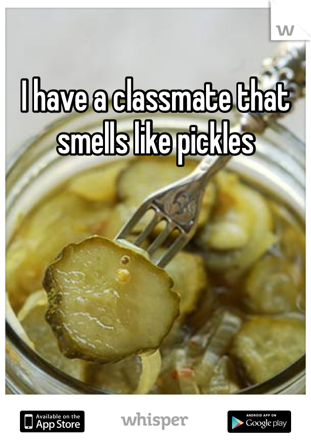 I have a classmate that smells like pickles 