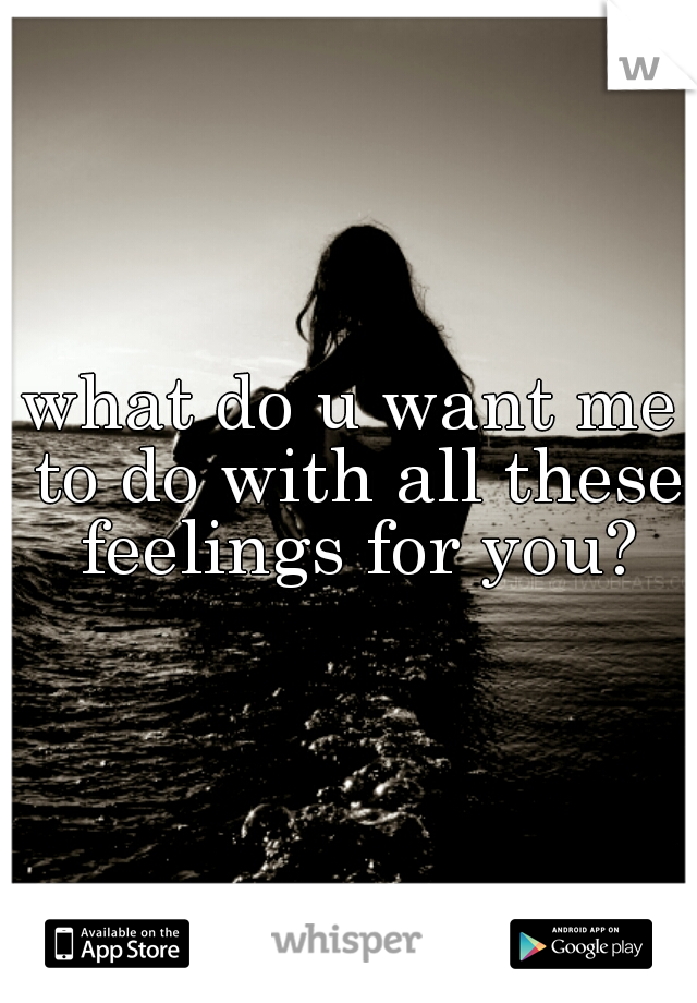 what do u want me to do with all these feelings for you?