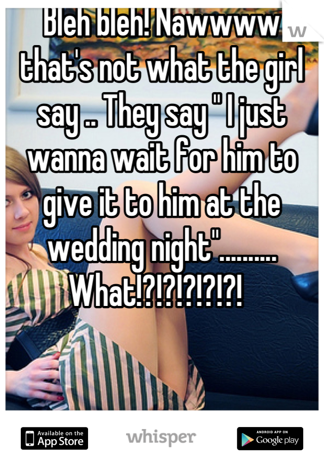 Bleh bleh! Nawwww that's not what the girl say .. They say " I just wanna wait for him to give it to him at the wedding night".......... What!?!?!?!?!?!  