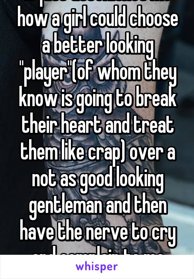 It just astonishes me how a girl could choose a better looking "player"(of whom they know is going to break their heart and treat them like crap) over a not as good looking gentleman and then have the nerve to cry and complain to me about it.