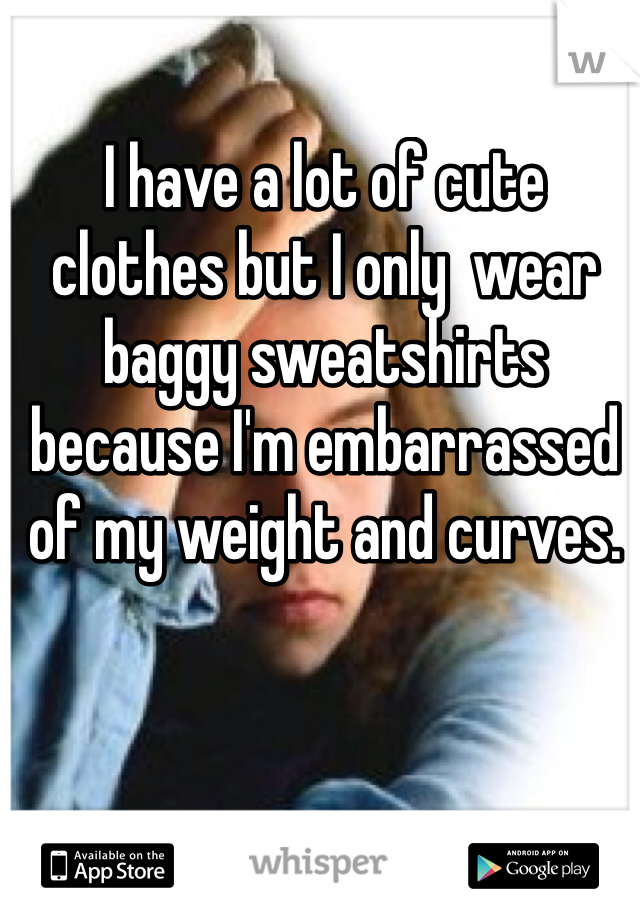 I have a lot of cute clothes but I only  wear baggy sweatshirts because I'm embarrassed of my weight and curves.