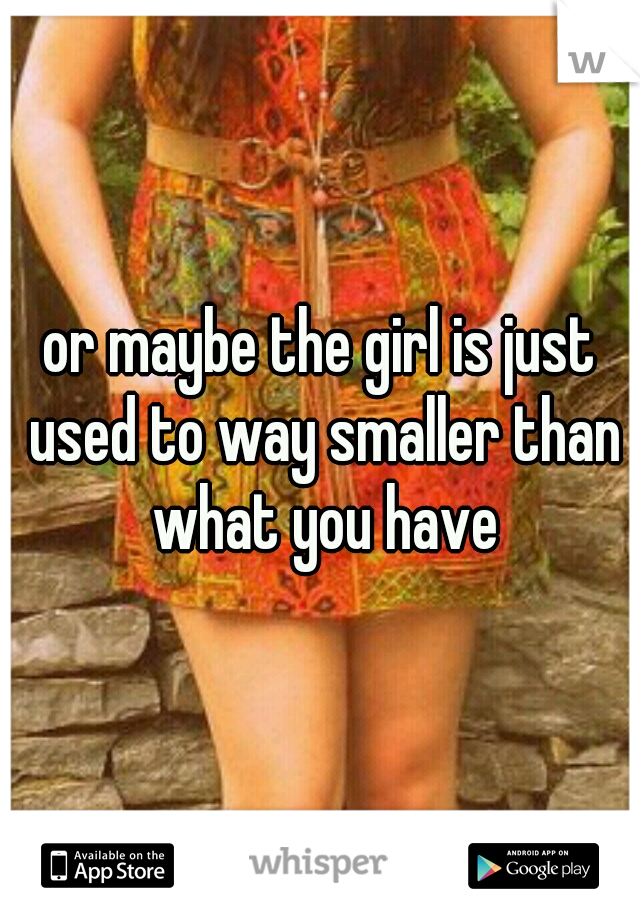 or maybe the girl is just used to way smaller than what you have