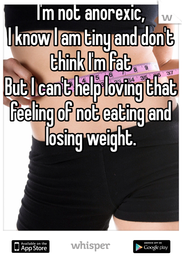 I'm not anorexic,
I know I am tiny and don't think I'm fat
But I can't help loving that feeling of not eating and losing weight.