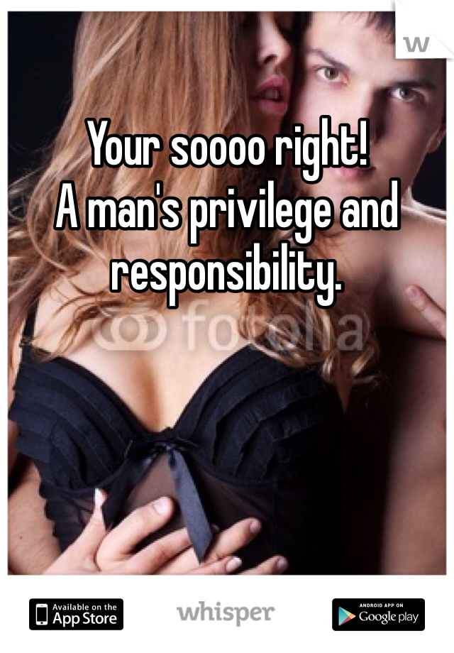 Your soooo right! 
A man's privilege and responsibility.