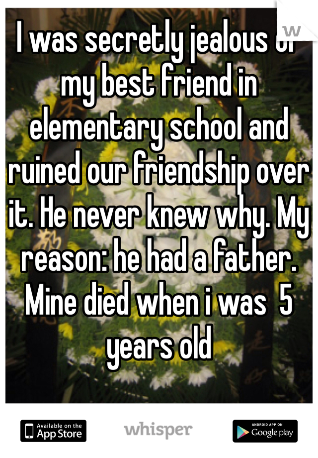I was secretly jealous of my best friend in elementary school and ruined our friendship over it. He never knew why. My reason: he had a father. Mine died when i was  5 years old  