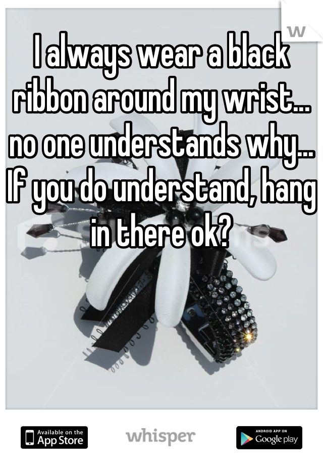 I always wear a black ribbon around my wrist... no one understands why... If you do understand, hang in there ok?