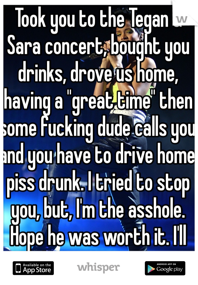 Took you to the Tegan & Sara concert, bought you drinks, drove us home, having a "great time" then some fucking dude calls you and you have to drive home piss drunk. I tried to stop you, but, I'm the asshole. Hope he was worth it. I'll only let you use me once.