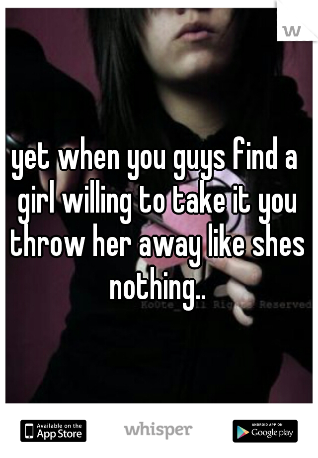 yet when you guys find a girl willing to take it you throw her away like shes nothing..