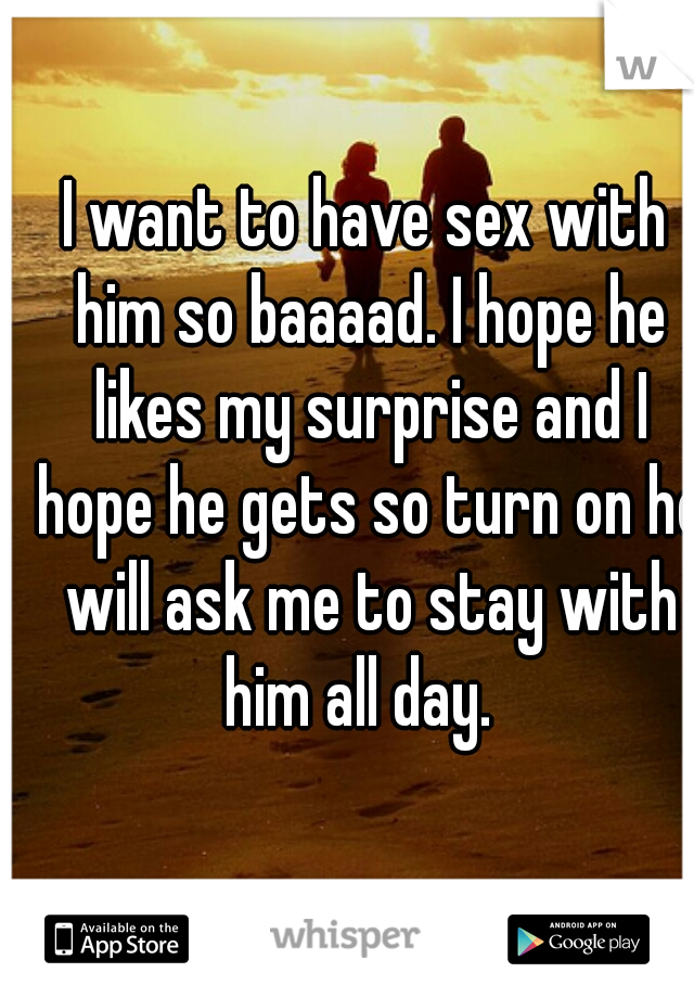 I want to have sex with him so baaaad. I hope he likes my surprise and I hope he gets so turn on he will ask me to stay with him all day.  