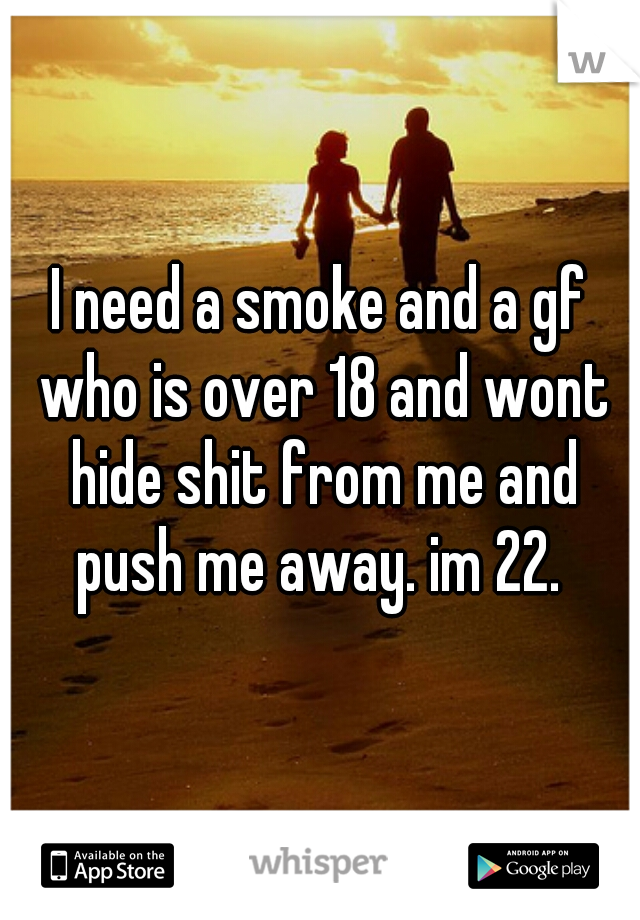 I need a smoke and a gf who is over 18 and wont hide shit from me and push me away. im 22. 
