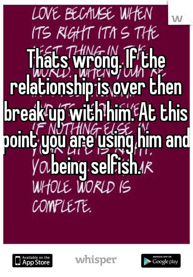 Thats wrong. If the relationship is over then break up with him. At this point you are using him and being selfish.
