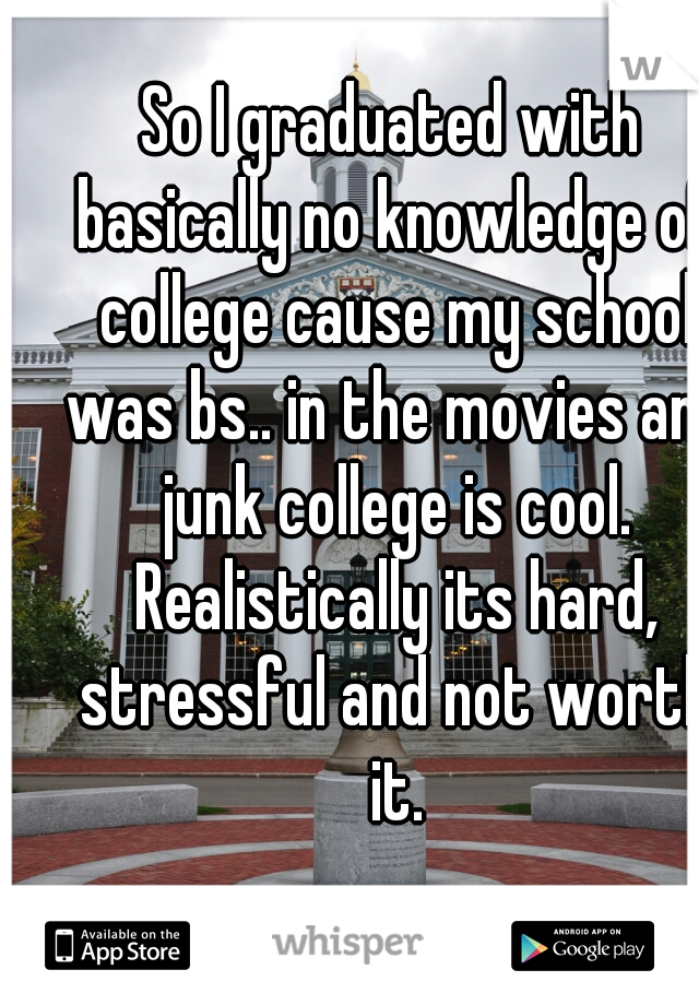 So I graduated with basically no knowledge of college cause my school was bs.. in the movies and junk college is cool. Realistically its hard, stressful and not worth it.