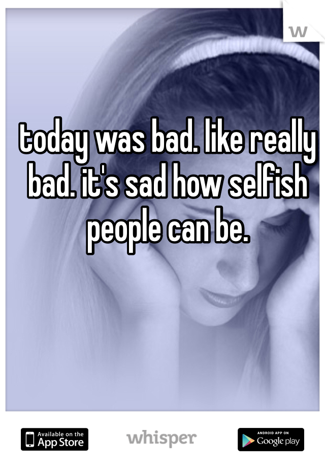 today was bad. like really bad. it's sad how selfish people can be. 