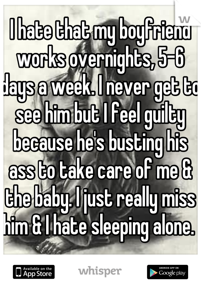 I hate that my boyfriend works overnights, 5-6 days a week. I never get to see him but I feel guilty because he's busting his ass to take care of me & the baby. I just really miss him & I hate sleeping alone. 