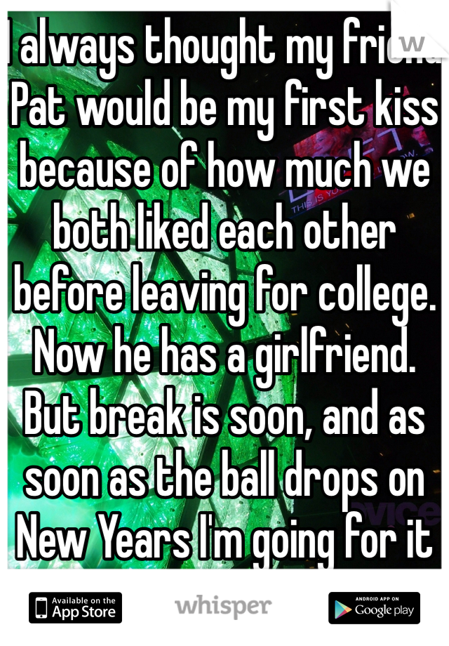 I always thought my friend Pat would be my first kiss because of how much we both liked each other before leaving for college. Now he has a girlfriend. But break is soon, and as soon as the ball drops on New Years I'm going for it