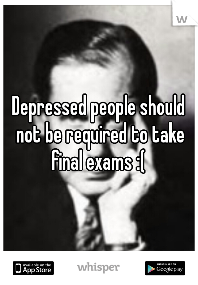 Depressed people should not be required to take final exams :( 