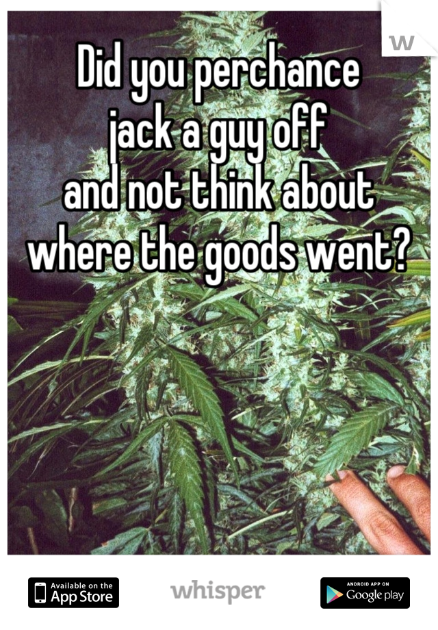 Did you perchance 
jack a guy off 
and not think about 
where the goods went?