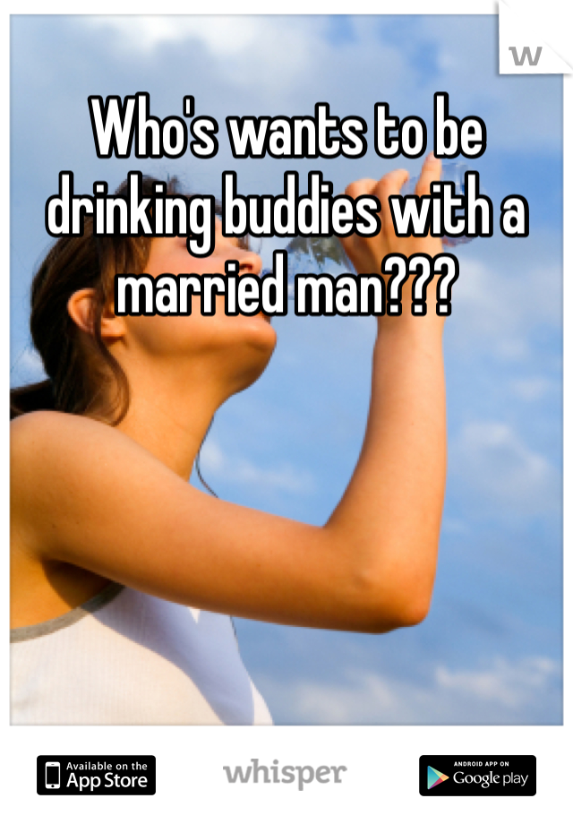 Who's wants to be drinking buddies with a married man???