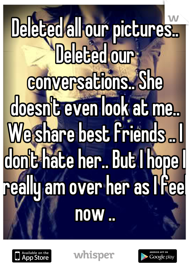 Deleted all our pictures.. Deleted our conversations.. She doesn't even look at me.. We share best friends .. I don't hate her.. But I hope I really am over her as I feel now ..