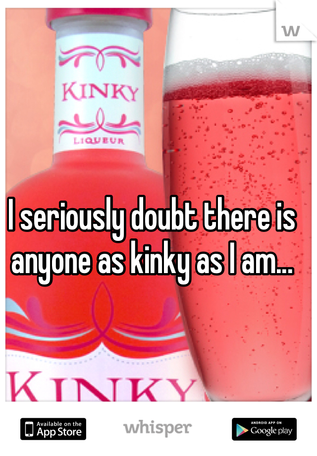 I seriously doubt there is anyone as kinky as I am... 