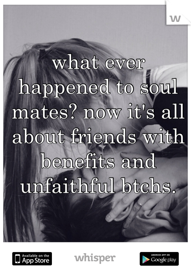what ever happened to soul mates? now it's all about friends with benefits and unfaithful btchs. 