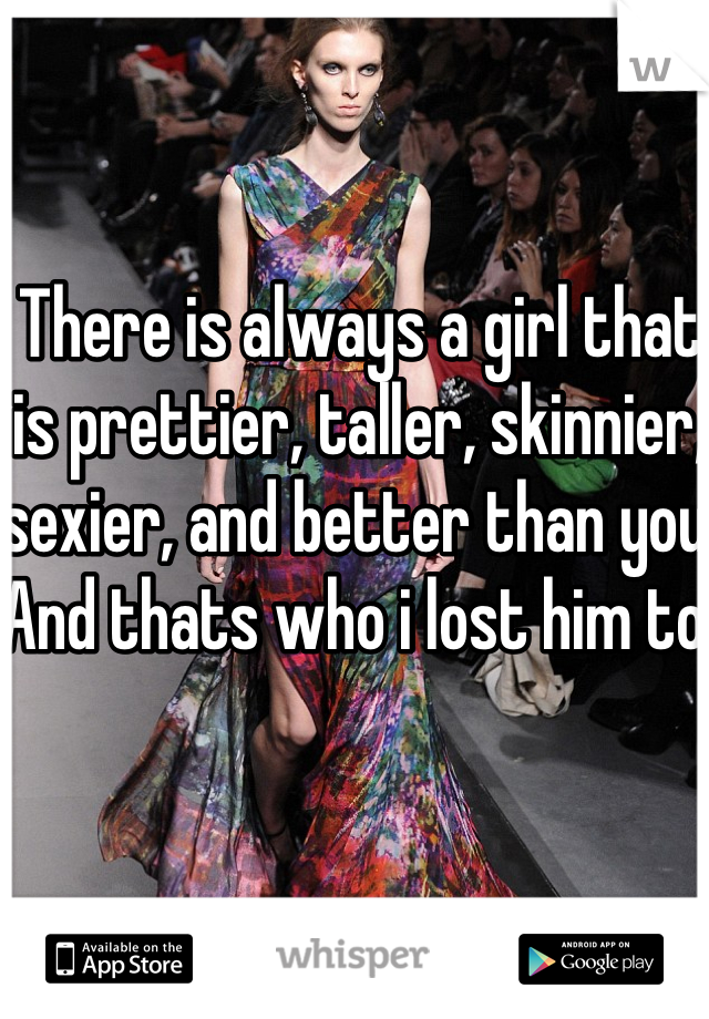 There is always a girl that is prettier, taller, skinnier, sexier, and better than you. And thats who i lost him to. 