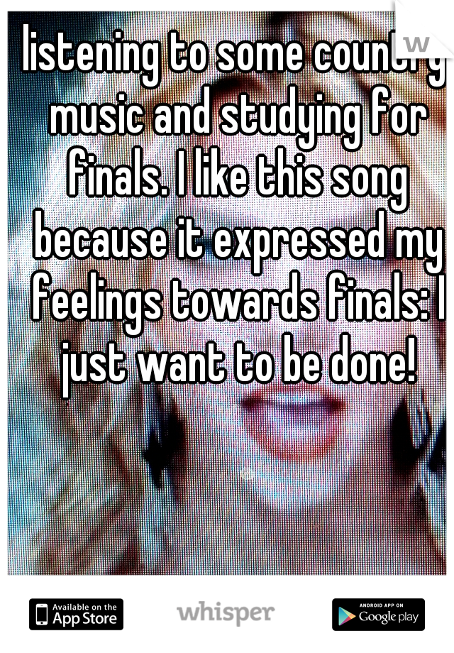 listening to some country music and studying for finals. I like this song because it expressed my feelings towards finals: I just want to be done!