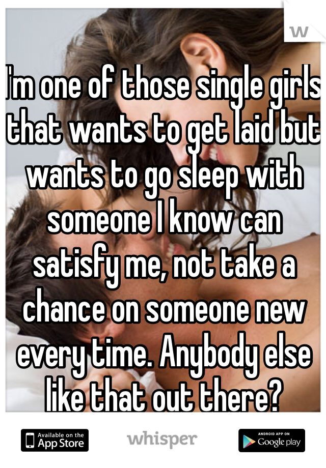 I'm one of those single girls that wants to get laid but wants to go sleep with someone I know can satisfy me, not take a chance on someone new every time. Anybody else like that out there? 