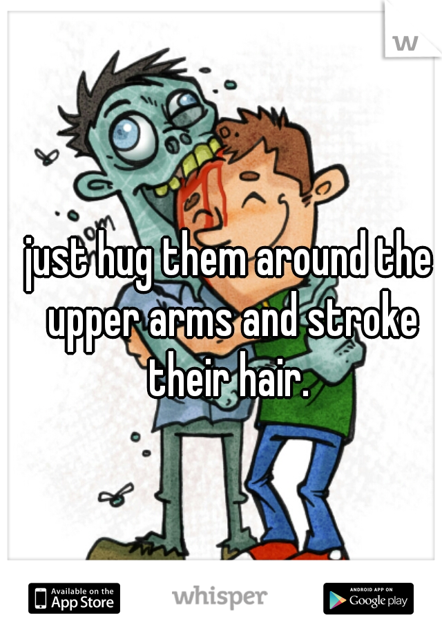 just hug them around the upper arms and stroke their hair. 