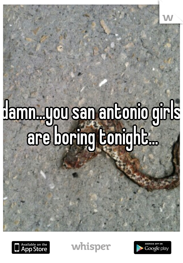 damn...you san antonio girls are boring tonight...